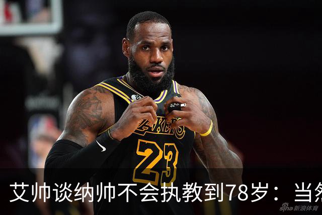 艾帅谈纳帅不会执教到78岁：当然，那么年轻就被开还拿巨额解约金